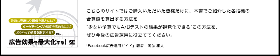 「こちらのサイトではご購入いただいた皆様だけに、本書でご紹介した各指標の合算値を算出する方法をPDFにて無料で配布しております。少ない予算でもA/Bテストの結果が視覚化できる この方法を、ぜひ今後の広告運用に役立ててください。「Facebook広告運用ガイド」 著者 岡弘 和人