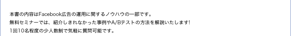 本書の内容はFacebook広告の運用に関するノウハウの一部です。無料セミナーでは、紹介しきれなかった事例やA/Bテストの方法を解説いたします!1回10名程度の少人数制で気軽に質問可能です。