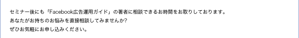 セミナー後にも「Facebook広告運用ガイド」の著者に相談できるお時間をお取りしております。あなたがお持ちのお悩みを直接相談してみませんか?ぜひお気軽にお申し込みください。